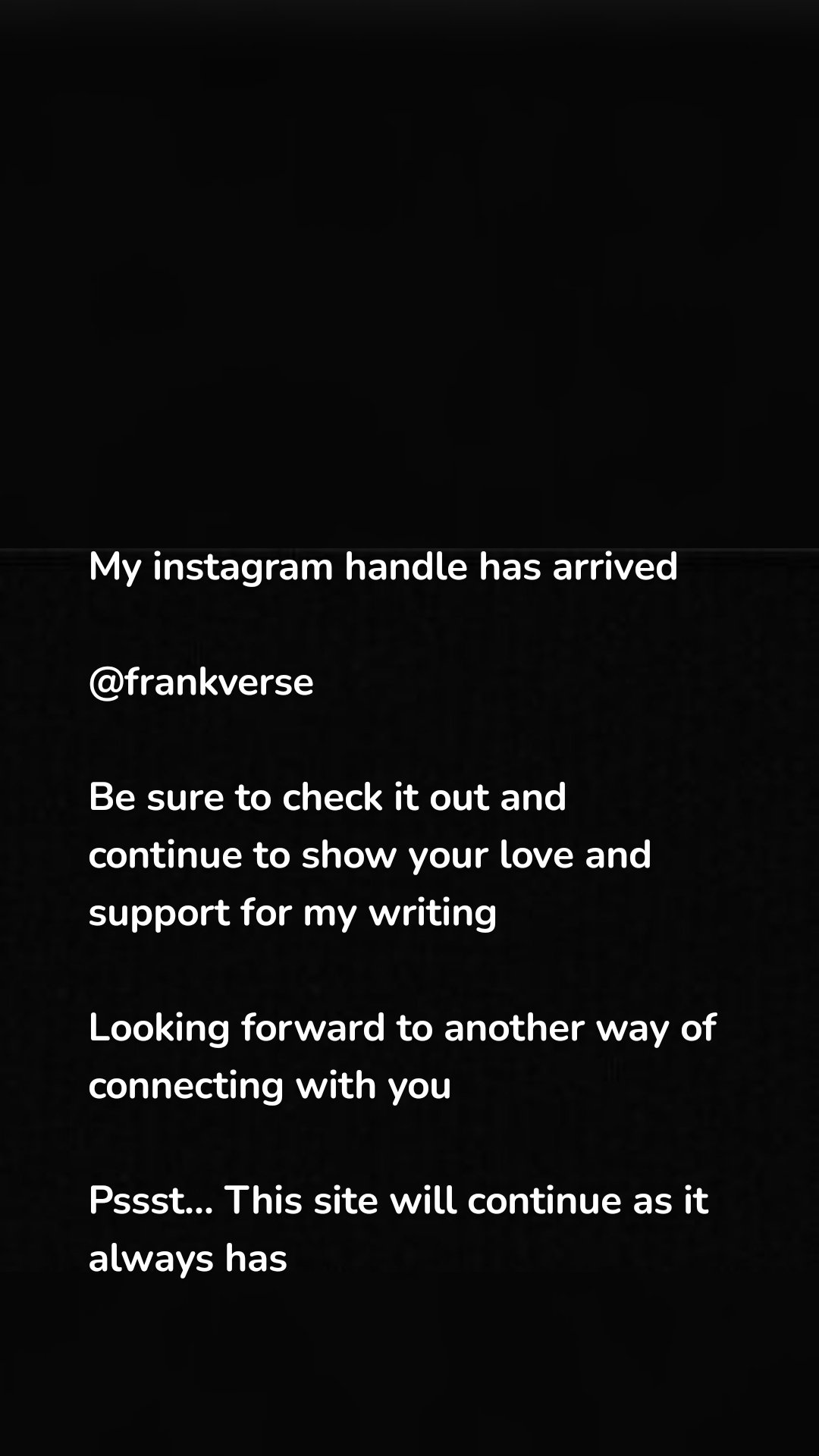 My instagram handle has arrived

@frankverse

Be sure to check it out and continue to show your love and support for my writing

Looking forward to another way of connecting with you

Pssst... This site will continue as it always has